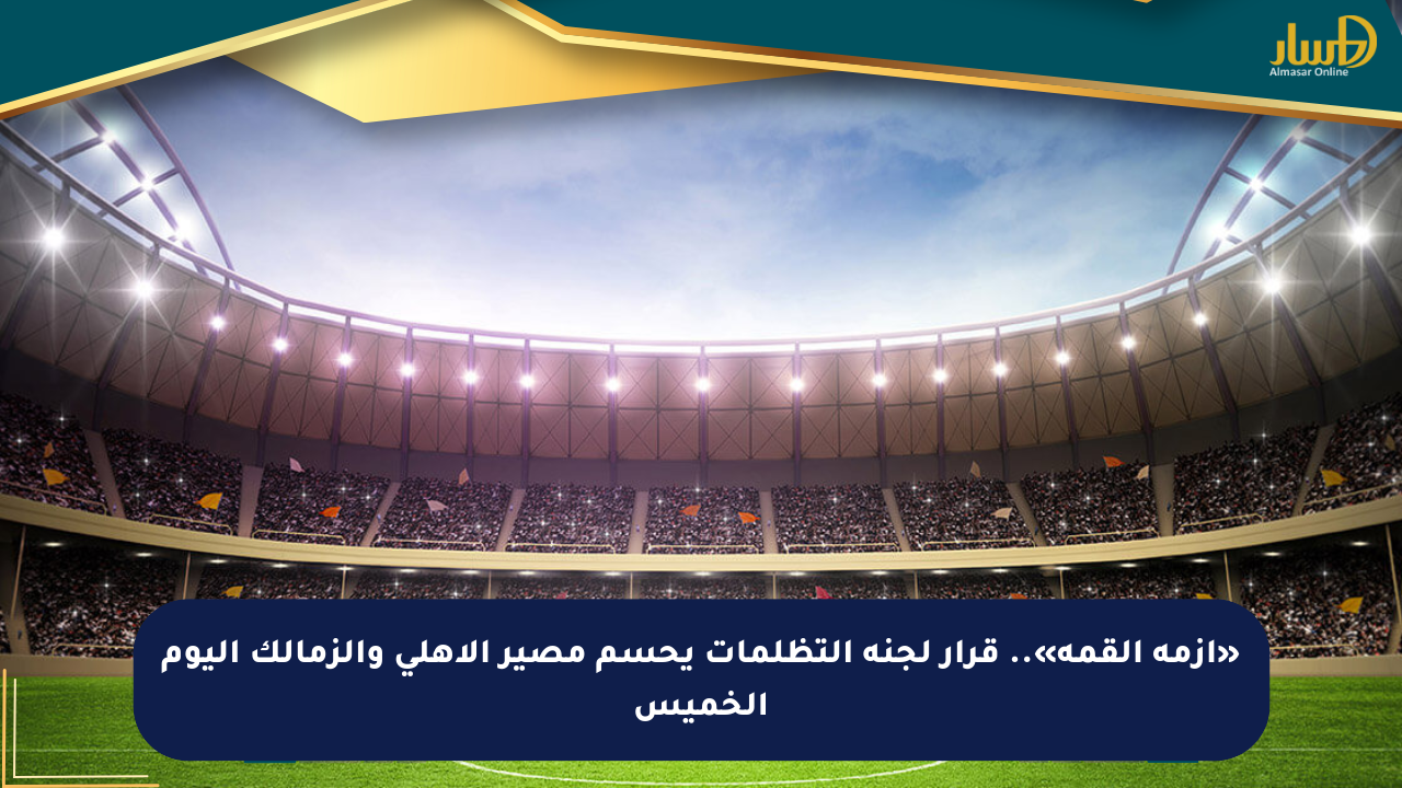 «أزمة القمة».. قرار لجنة التظلمات يحسم مصير الأهلي والزمالك اليوم الخميس